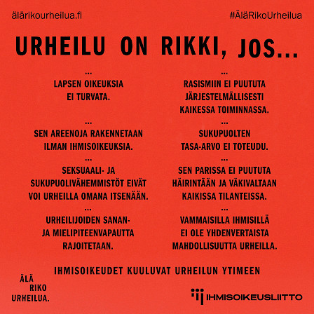 Kuvassa tekstiä listamuodossa. Urheilu on rikki, jos lapsen oikeuksia ei turvata, jos sen areenoja rakennetaan ilman ihmisoikeuksia, jos rasismiin ei puututa järjestelmällisesti kaikessa toiminnassa, jos vammaisilla ihmisillä ei ole yhdenvertaista mahdollisuutta urheilla, jos sukupuolten tasa-arvo ei toteudu, jos seksuaali- ja sukupuolivähemmistöt eivät voi urheilla omana itsenään, jos sen parissa ei puututa häirintään ja väkivaltaan kaikissa tilantessa, ja jos urheilijoiden sanan- ja mielipiteenvapautta rajoitetaan.